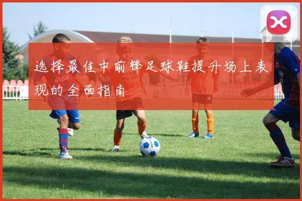 选择最佳中前锋足球鞋提升场上表现的全面指南
