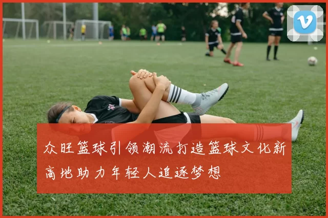 众旺篮球引领潮流打造篮球文化新高地助力年轻人追逐梦想