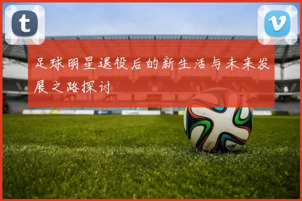 足球明星退役后的新生活与未来发展之路探讨